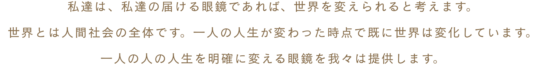 私達は、私達の届ける眼鏡であれば、世界を変えられると考えます。世界とは人間社会の全体です。一人の人生が変わった時点で既に世界は変化しています。一人の人の人生を明確に変える眼鏡を我々は提供します。