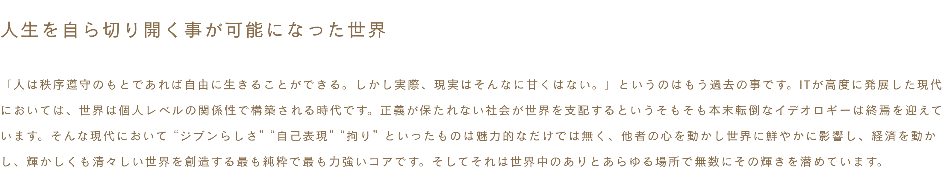 ~人生を自ら切り開く事が可能になった世界~ 「人は秩序遵守のもとであれば自由に生きることができる。しかし実際、現実はそんなに甘くはない。」というのはもう過去の事です。ITが高度に発展した現代においては、世界は個人レベルの関係性で構築される時代です。正義が保たれない社会が世界を支配するというそもそも本末転倒なイデオロギーは終焉を迎えています。そんな現代において “ジブンらしさ” “自己表現” “拘り” といったものは魅力的なだけでは無く、他者の心を動かし世界に鮮やかに影響し、経済を動かし、輝かしくも清々しい世界を創造する最も純粋で最も力強いコアです。そしてそれは世界中のありとあらゆる場所で無数にその輝きを潜めています。