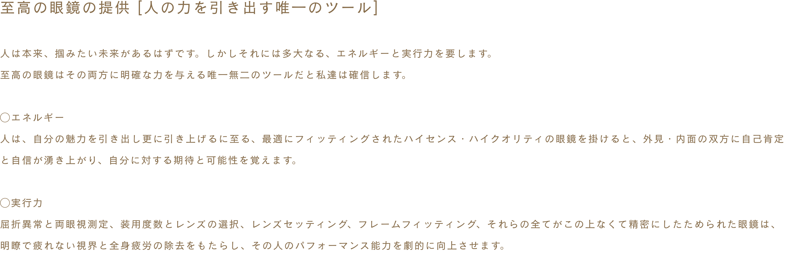 ~至高の眼鏡の提供 [人の力を引き出す唯一のツール]〜 人は本来、掴みたい未来があるはずです。しかしそれには多大なる、エネルギーと実行力を要します。至高の眼鏡はその両方に明確な力を与える唯一無二のツールだと私達は確信します。◯エネルギー 人は、自分の魅力を引き出し更に引き上げるに至る、最適にフィッティングされたハイセンス・ハイクオリティの眼鏡を掛けると、外見・内面の双方に自己肯定と自信が湧き上がり、自分に対する期待と可能性を覚えます。◯実行力 屈折異常と両眼視測定、装用度数とレンズの選択、レンズセッティング、フレームフィッティング、それらの全てがこの上なくて精密にしたためられた眼鏡は、明瞭で疲れない視界と全身疲労の除去をもたらし、その人のパフォーマンス能力を劇的に向上させます。