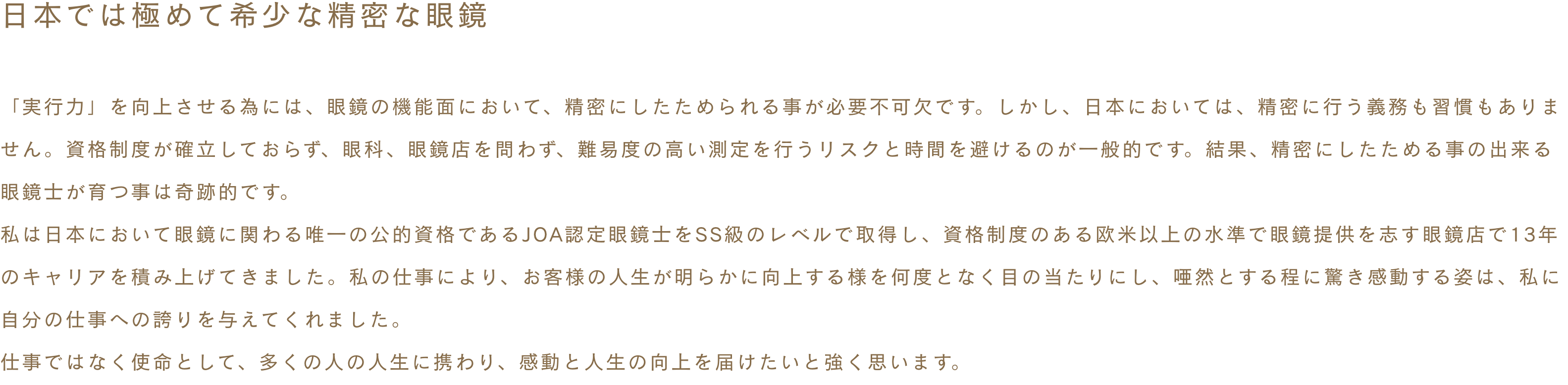 ~日本では極めて希少な精密な眼鏡~ 「実行力」を向上させる為には、眼鏡の機能面において、精密にしたためられる事が必要不可欠です。しかし、日本においては、精密に行う義務も習慣もありません。資格制度が確立しておらず、眼科、眼鏡店を問わず、難易度の高い測定を行うリスクと時間を避けるのが一般的です。結果、精密にしたためる事の出来る眼鏡士が育つ事は奇跡的です。私は日本において眼鏡に関わる唯一の公的資格であるJOA認定眼鏡士をSS級のレベルで取得し、資格制度のある欧米以上の水準で眼鏡提供を志す眼鏡店で13年のキャリアを積み上げてきました。私の仕事により、お客様の人生が明らかに向上する様を何度となく目の当たりにし、唖然とする程に驚き感動する姿は、私に自分の仕事への誇りを与えてくれました。仕事ではなく使命として、多くの人の人生に携わり、感動と人生の向上を届けたいと強く思います。