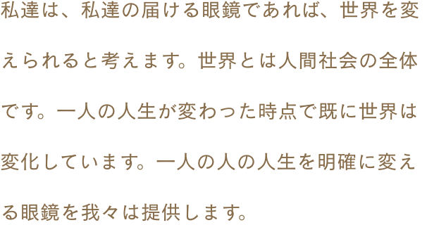 私達は、私達の届ける眼鏡であれば、世界を変えられると考えます。世界とは人間社会の全体です。一人の人生が変わった時点で既に世界は変化しています。一人の人の人生を明確に変える眼鏡を我々は提供します。