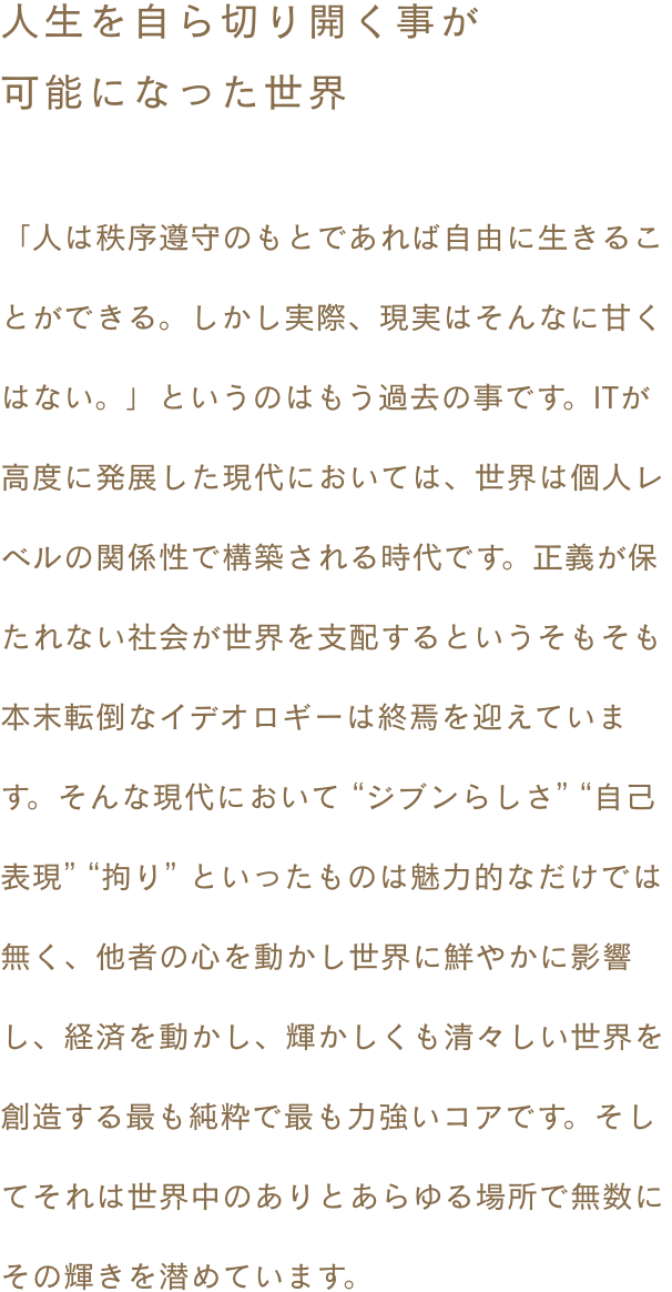 ~人生を自ら切り開く事が可能になった世界~ 「人は秩序遵守のもとであれば自由に生きることができる。しかし実際、現実はそんなに甘くはない。」というのはもう過去の事です。ITが高度に発展した現代においては、世界は個人レベルの関係性で構築される時代です。正義が保たれない社会が世界を支配するというそもそも本末転倒なイデオロギーは終焉を迎えています。そんな現代において “ジブンらしさ” “自己表現” “拘り” といったものは魅力的なだけでは無く、他者の心を動かし世界に鮮やかに影響し、経済を動かし、輝かしくも清々しい世界を創造する最も純粋で最も力強いコアです。そしてそれは世界中のありとあらゆる場所で無数にその輝きを潜めています。