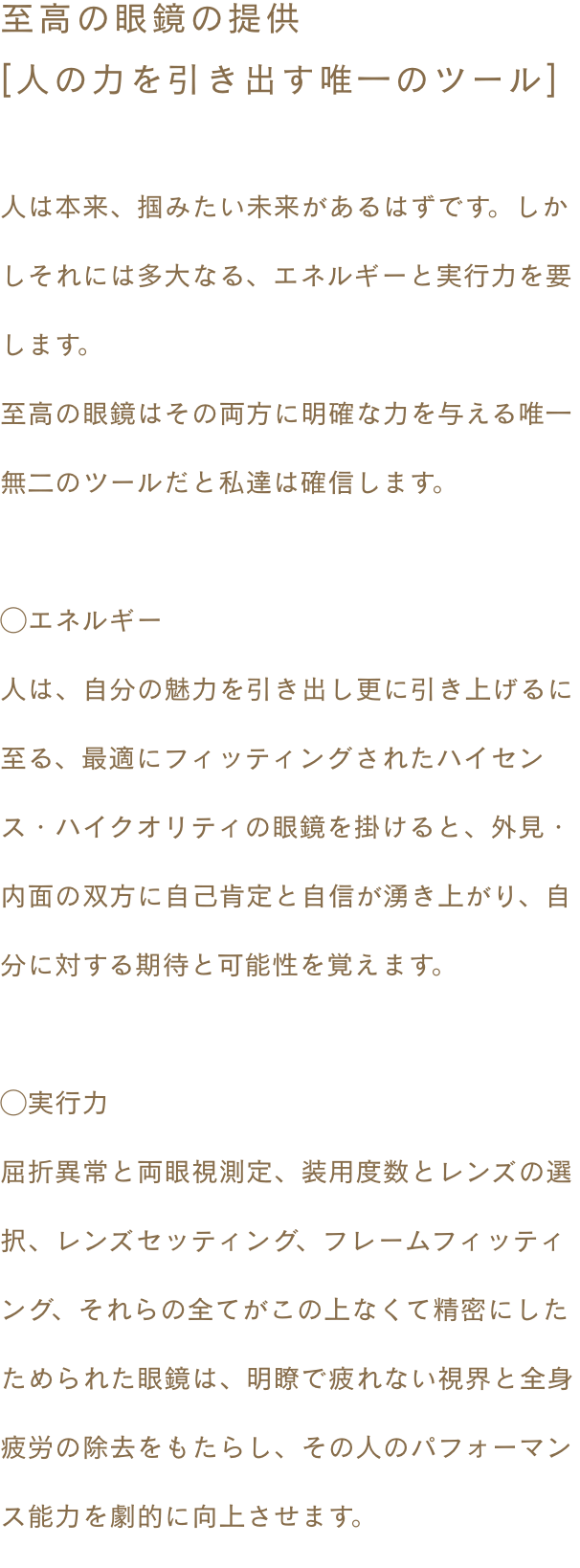 ~至高の眼鏡の提供 [人の力を引き出す唯一のツール]〜 人は本来、掴みたい未来があるはずです。しかしそれには多大なる、エネルギーと実行力を要します。至高の眼鏡はその両方に明確な力を与える唯一無二のツールだと私達は確信します。◯エネルギー 人は、自分の魅力を引き出し更に引き上げるに至る、最適にフィッティングされたハイセンス・ハイクオリティの眼鏡を掛けると、外見・内面の双方に自己肯定と自信が湧き上がり、自分に対する期待と可能性を覚えます。◯実行力 屈折異常と両眼視測定、装用度数とレンズの選択、レンズセッティング、フレームフィッティング、それらの全てがこの上なくて精密にしたためられた眼鏡は、明瞭で疲れない視界と全身疲労の除去をもたらし、その人のパフォーマンス能力を劇的に向上させます。