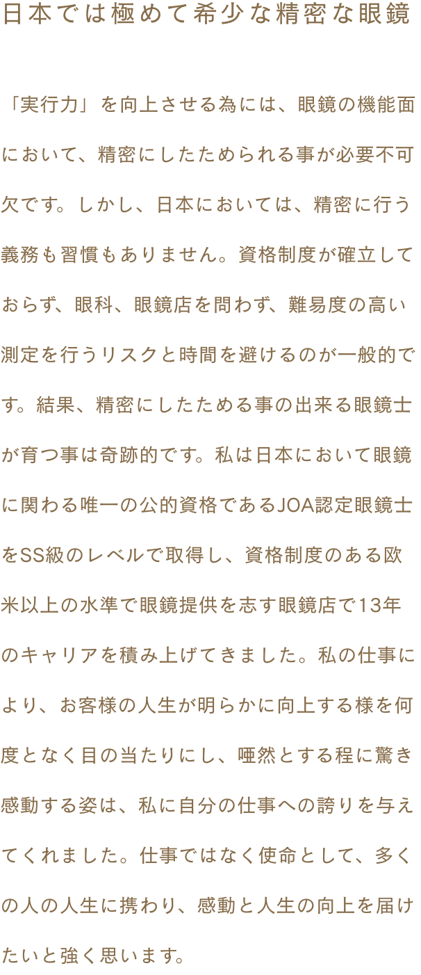 ~日本では極めて希少な精密な眼鏡~ 「実行力」を向上させる為には、眼鏡の機能面において、精密にしたためられる事が必要不可欠です。しかし、日本においては、精密に行う義務も習慣もありません。資格制度が確立しておらず、眼科、眼鏡店を問わず、難易度の高い測定を行うリスクと時間を避けるのが一般的です。結果、精密にしたためる事の出来る眼鏡士が育つ事は奇跡的です。私は日本において眼鏡に関わる唯一の公的資格であるJOA認定眼鏡士をSS級のレベルで取得し、資格制度のある欧米以上の水準で眼鏡提供を志す眼鏡店で13年のキャリアを積み上げてきました。私の仕事により、お客様の人生が明らかに向上する様を何度となく目の当たりにし、唖然とする程に驚き感動する姿は、私に自分の仕事への誇りを与えてくれました。仕事ではなく使命として、多くの人の人生に携わり、感動と人生の向上を届けたいと強く思います。