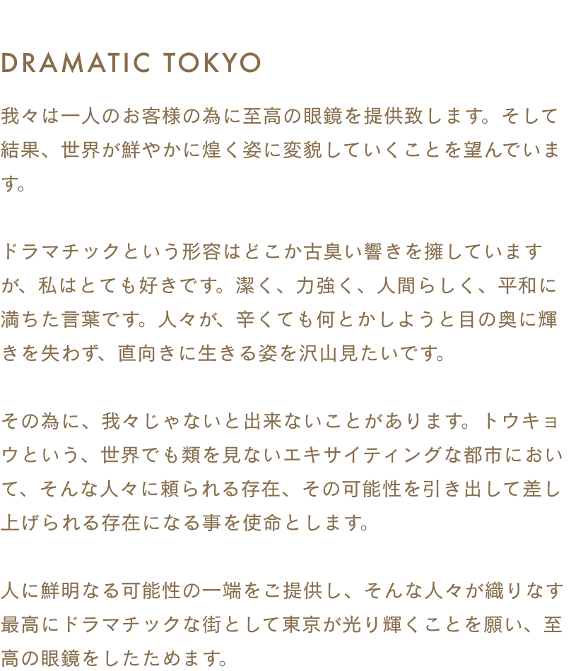 DRAMATIC TOKYO 我々は一人のお客様の為に至高の眼鏡を提供致します。 そして結果、世界が鮮やかに煌く姿に変貌していくことを望んでいます。 ドラマチックという形容はどこか古臭い響きを擁していますが、私はとても好きです。 潔く、力強く、人間らしく、平和に満ちた言葉です。 人々が、辛くても何とかしようと目の奥に輝きを失わず、直向きに生きる姿を沢山見たいです。 その為に、我々じゃないと出来ないことがあります。 トウキョウという、世界でも類を見ないエキサイティングな都市において、そんな人々に頼られる存在、その可能性を引き出して差し上げられる存在になる事を使命とします。 人に鮮明なる可能性の一端をご提供し、そんな人々が織りなす最高にドラマチックな街として東京が光り輝くことを願い、至高の眼鏡をしたためます。