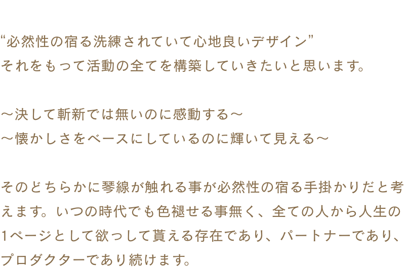 “必然性の宿る洗練されていて心地良いデザイン”それをもって活動の全てを構築していきたいと思います。〜決して斬新では無いのに感動する〜〜懐かしさをベースにしているのに輝いて見える〜そのどちらかに琴線が触れる事が必然性の宿る手掛かりだと考えます。いつの時代でも色褪せる事無く、全ての人から人生の1ページとして欲っして貰える存在であり、パートナーであり、プロダクターであり続けます。