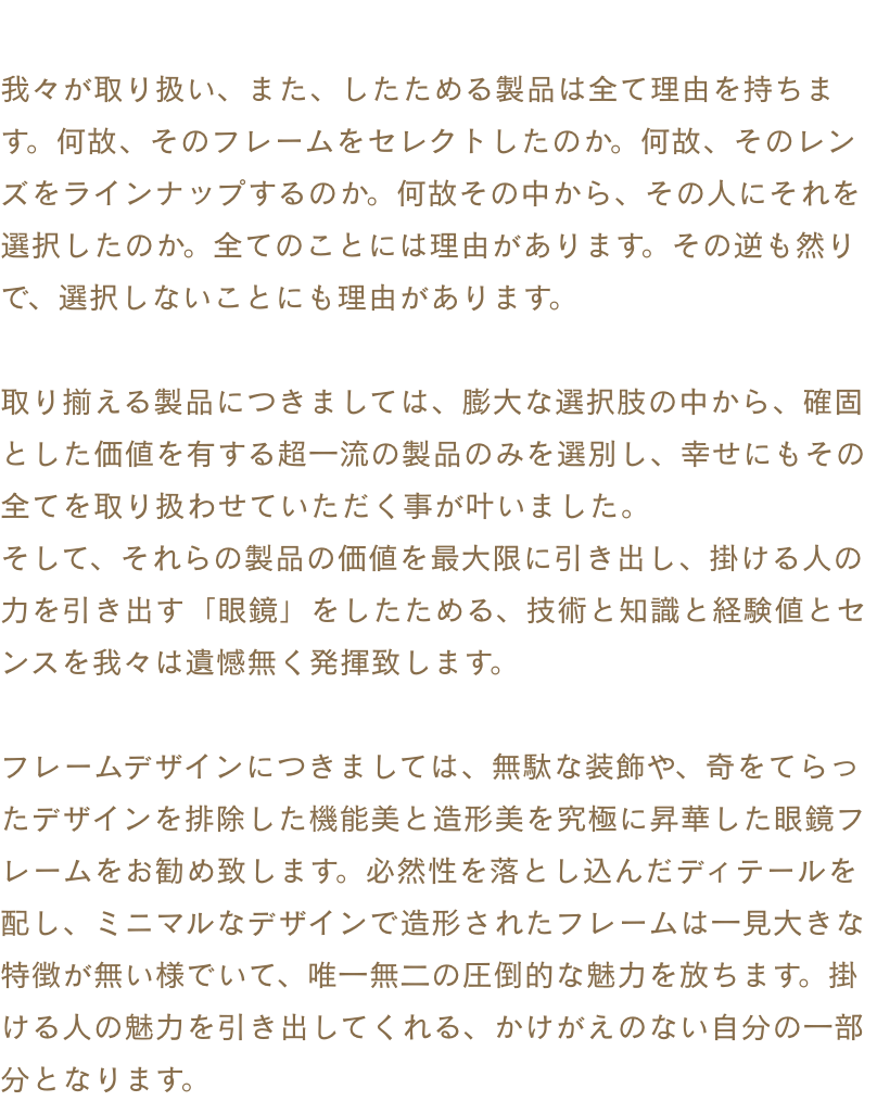 我々が取り扱い、また、したためる製品は全て理由を持ちます。何故、そのフレームをセレクトしたのか。何故、そのレンズをラインナップするのか。何故その中から、その人にそれを選択したのか。全てのことには理由があります。その逆も然りで、選択しないことにも理由があります。取り揃える製品につきましては、膨大な選択肢の中から、確固とした価値を有する超一流の製品のみを選別し、幸せにもその全てを取り扱わせていただく事が叶いました。そして、それらの製品の価値を最大限に引き出し、掛ける人の力を引き出す「眼鏡」をしたためる、技術と知識と経験値とセンスを我々は遺憾無く発揮致します。フレームデザインにつきましては、無駄な装飾や、奇をてらったデザインを排除した眼鏡らしい眼鏡フレームをお勧め致します。必然性を落とし込んだディテールを配し、ミニマルなデザインで造形されたフレームは一見大きな特徴が無い様でいて、唯一無二の圧倒的な魅力を放ちます。掛ける人の魅力を引き出してくれる、かけがえのない自分の一部分となります。