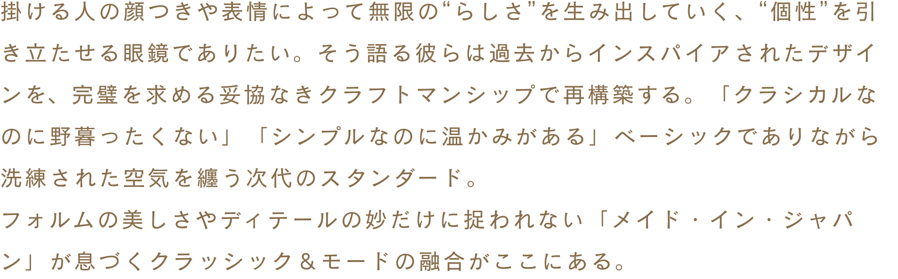 掛ける人の顔つきや表情によって無限の“らしさ”を生み出していく、“個性”を引き立たせる眼鏡でありたい。そう語る彼らは過去からインスパイアされたデザインを、完璧を求める妥協なきクラフトマンシップで再構築する。「クラシカルなのに野暮ったくない」「シンプルなのに温かみがある」ベーシックでありながら洗練された空気を纏う次代のスタンダード。フォルムの美しさやディテールの妙だけに捉われない「メイド・イン・ジャパン」が息づくクラッシック＆モードの融合がここにある。