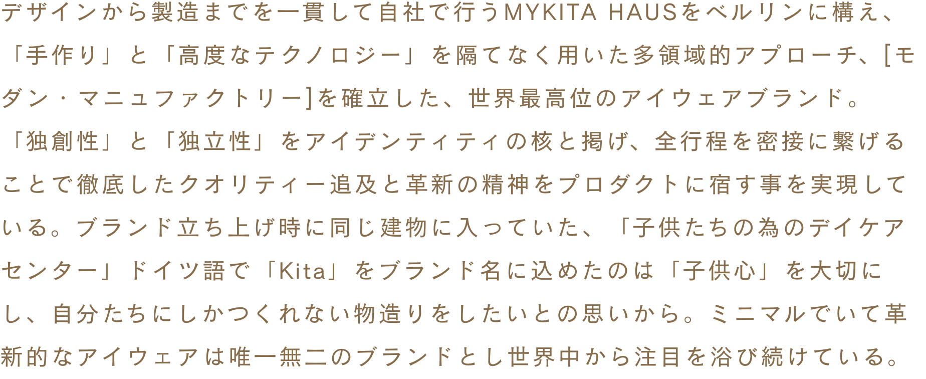 デザインから製造までを一貫して自社で行うMYKITA HAUSをベルリンに構え、「手作り」と「高度なテクノロジー」を隔てなく用いた多領域的アプローチ、[モダン・マニュファクトリー]を確立した、世界最高位のアイウェアブランド。「独創性」と「独立性」をアイデンティティの核と掲げ、全行程を密接に繋げることで徹底したクオリティー追及と革新の精神をプロダクトに宿す事を実現している。ブランド立ち上げ時に同じ建物に入っていた、「子供たちの為のデイケアセンター」ドイツ語で「Kita」をブランド名に込めたのは「子供心」を大切にし、自分たちにしかつくれない物造りをしたいとの思いから。ミニマルでいて革新的なアイウェアは唯一無二のブランドとし世界中から注目を浴び続けている。