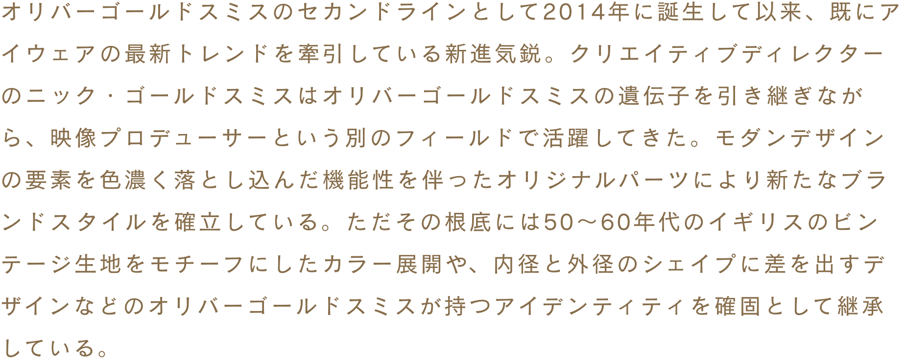 オリバーゴールドスミスのセカンドラインとして2014年に誕生して以来、既にアイウェアの最新トレンドを牽引している新進気鋭。クリエイティブディレクターのニック・ゴールドスミスはオリバーゴールドスミスの遺伝子を引き継ぎながら、映像プロデューサーという別のフィールドで活躍してきた。モダンデザインの要素を色濃く落とし込んだ機能性を伴ったオリジナルパーツにより新たなブランドスタイルを確立している。ただその根底には50～60年代のイギリスのビンテージ生地をモチーフにしたカラー展開や、内径と外径のシェイプに差を出すデザインなどのオリバーゴールドスミスが持つアイデンティティを確固として継承している。