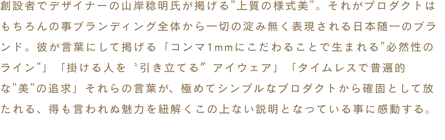 創設者でデザイナーの山岸稔明氏が掲げる”上質の様式美”。それがプロダクトはもちろんの事ブランディング全体から一切の淀み無く表現される日本随一のブランド。彼が言葉にして掲げる「コンマ1mmにこだわることで生まれる”必然性のライン”」「掛ける人を〝引き立てる〞アイウェア」「タイムレスで普遍的な”美”の追求」それらの言葉が、極めてシンプルなプロダクトから確固として放たれる、得も言われぬ魅力を紐解くこの上ない説明となっている事に感動する。