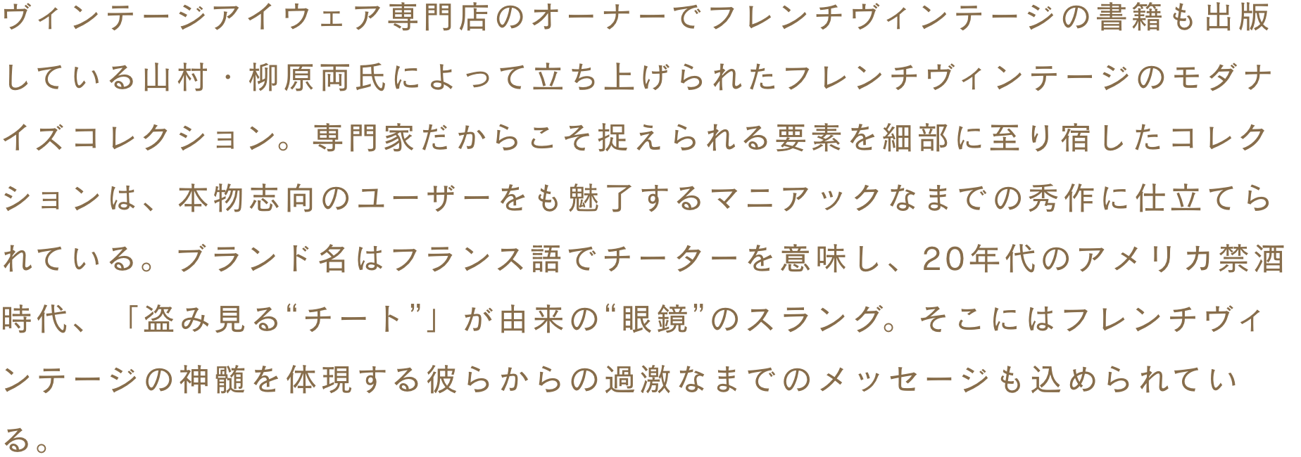 ヴィンテージアイウェア専門店のオーナーでフレンチヴィンテージの書籍も出版している山村・柳原両氏によって立ち上げられたフレンチヴィンテージのモダナイズコレクション。専門家だからこそ捉えられる要素を細部に至り宿したコレクションは、本物志向のユーザーをも魅了するマニアックなまでの秀作に仕立てられている。ブランド名はフランス語でチーターを意味し、20年代のアメリカ禁酒時代、「盗み見る“チート”」が由来の“眼鏡”のスラング。そこにはフレンチヴィンテージの神髄を体現する彼らからの過激なまでのメッセージも込められている。