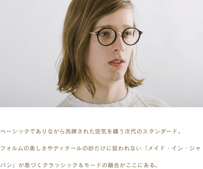 ベーシックでありながら洗練された空気を纏う次代のスタンダード。フォルムの美しさやディテールの妙だけに捉われない「メイド・イン・ジャパン」が息づくクラッシック＆モードの融合がここにある。