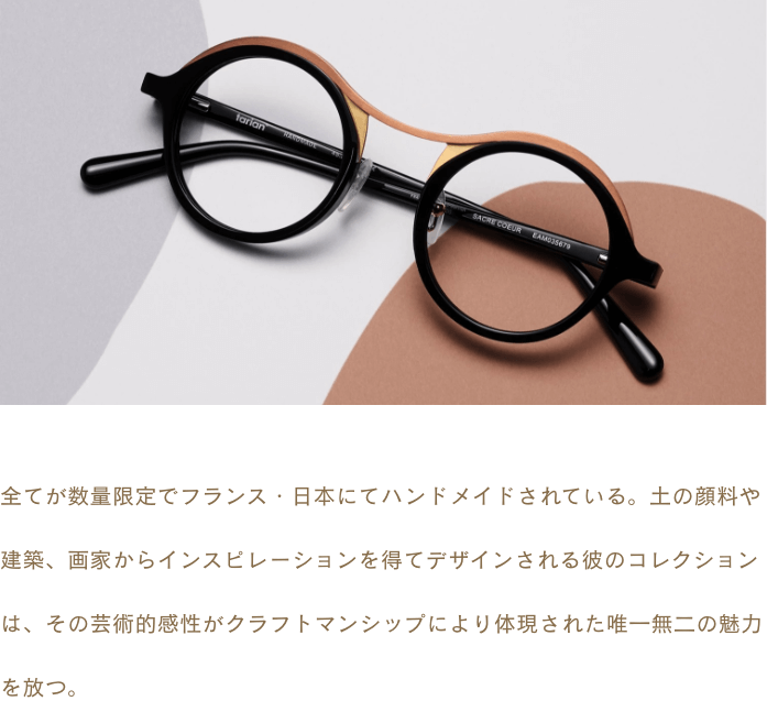 全てが数量限定でフランス・日本にてハンドメイドされている。土の顔料や建築、画家からインスピレーションを得てデザインされる彼のコレクションは、その芸術的感性がクラフトマンシップにより体現された唯一無二の魅力を放つ。