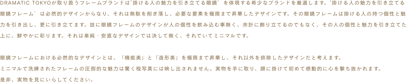 DRAMATIC TOKYOが取り扱うフレームブランドは’掛ける人の魅力を引き立てる眼鏡′を体現する希少なブランドを厳選します。‘掛ける人の魅力を引き立てる眼鏡フレーム′は必然的デザインからなり、それは無駄を削ぎ落し、必要な要素を極限まで昇華したデザインです。その眼鏡フレームは掛ける人の持つ個性と魅力を引き出し、更に引き立てます。故に眼鏡フレームのデザインが人の個性を飲み込む事無く、余計に飾り立てるのでもなく、その人の個性と魅力を引き立てた上に、鮮やかに彩ります。それは単純・安直なデザインでは決して無く、それでいてミニマルです。眼鏡フレームにおける必然的なデザインとは、「機能美」と「造形美」を極限まで昇華し、それ以外を排除したデザインだと考えます。ミニマルで洗練されたフレームの圧倒的な魅力は驚く程写真には映し出されません。実物を手に取り、顔に掛けて初めて感動的に心を撃ち抜かれます。是非、実物を見にいらしてください。