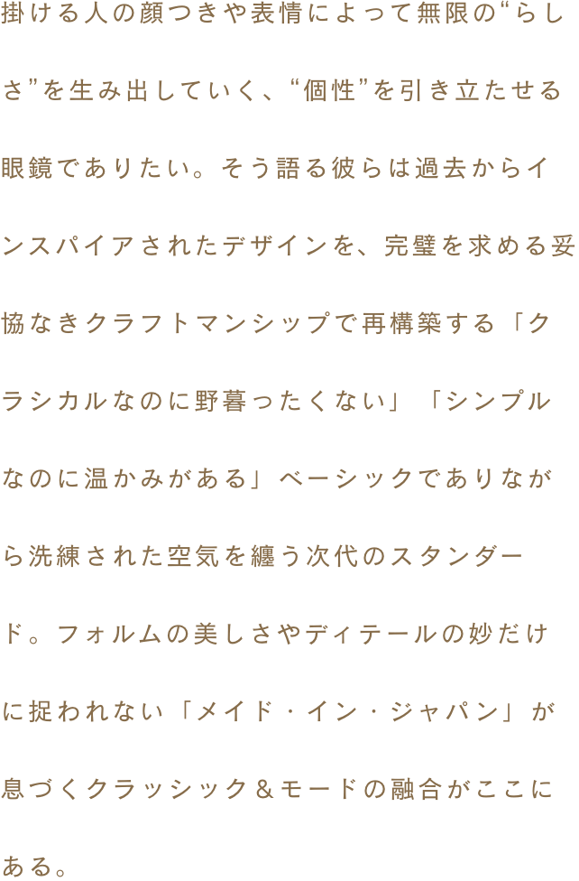 掛ける人の顔つきや表情によって無限の“らしさ”を生み出していく、“個性”を引き立たせる眼鏡でありたい。そう語る彼らは過去からインスパイアされたデザインを、完璧を求める妥協なきクラフトマンシップで再構築する。「クラシカルなのに野暮ったくない」「シンプルなのに温かみがある」ベーシックでありながら洗練された空気を纏う次代のスタンダード。フォルムの美しさやディテールの妙だけに捉われない「メイド・イン・ジャパン」が息づくクラッシック＆モードの融合がここにある。