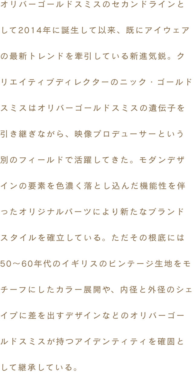 オリバーゴールドスミスのセカンドラインとして2014年に誕生して以来、既にアイウェアの最新トレンドを牽引している新進気鋭。クリエイティブディレクターのニック・ゴールドスミスはオリバーゴールドスミスの遺伝子を引き継ぎながら、映像プロデューサーという別のフィールドで活躍してきた。モダンデザインの要素を色濃く落とし込んだ機能性を伴ったオリジナルパーツにより新たなブランドスタイルを確立している。ただその根底には50～60年代のイギリスのビンテージ生地をモチーフにしたカラー展開や、内径と外径のシェイプに差を出すデザインなどのオリバーゴールドスミスが持つアイデンティティを確固として継承している。
