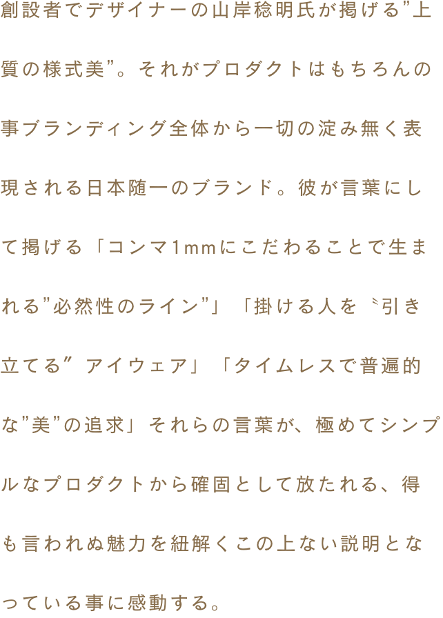 創設者でデザイナーの山岸稔明氏が掲げる”上質の様式美”。それがプロダクトはもちろんの事ブランディング全体から一切の淀み無く表現される日本随一のブランド。彼が言葉にして掲げる「コンマ1mmにこだわることで生まれる”必然性のライン”」「掛ける人を〝引き立てる〞アイウェア」「タイムレスで普遍的な”美”の追求」それらの言葉が、極めてシンプルなプロダクトから確固として放たれる、得も言われぬ魅力を紐解くこの上ない説明となっている事に感動する。