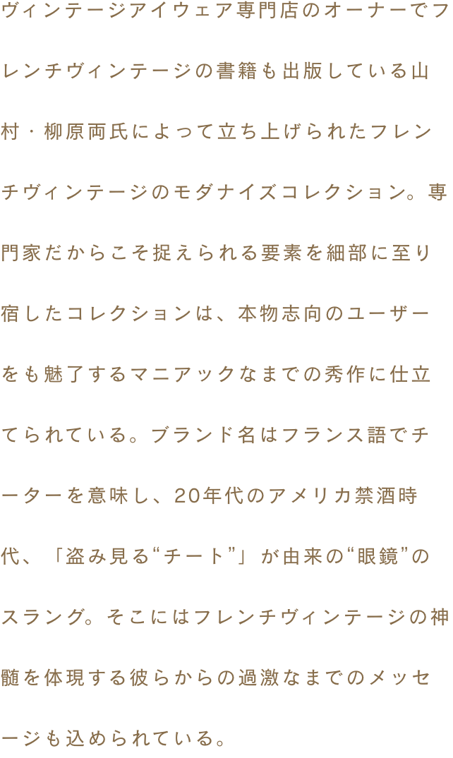 ヴィンテージアイウェア専門店のオーナーでフレンチヴィンテージの書籍も出版している山村・柳原両氏によって立ち上げられたフレンチヴィンテージのモダナイズコレクション。専門家だからこそ捉えられる要素を細部に至り宿したコレクションは、本物志向のユーザーをも魅了するマニアックなまでの秀作に仕立てられている。ブランド名はフランス語でチーターを意味し、20年代のアメリカ禁酒時代、「盗み見る“チート”」が由来の“眼鏡”のスラング。そこにはフレンチヴィンテージの神髄を体現する彼らからの過激なまでのメッセージも込められている。
