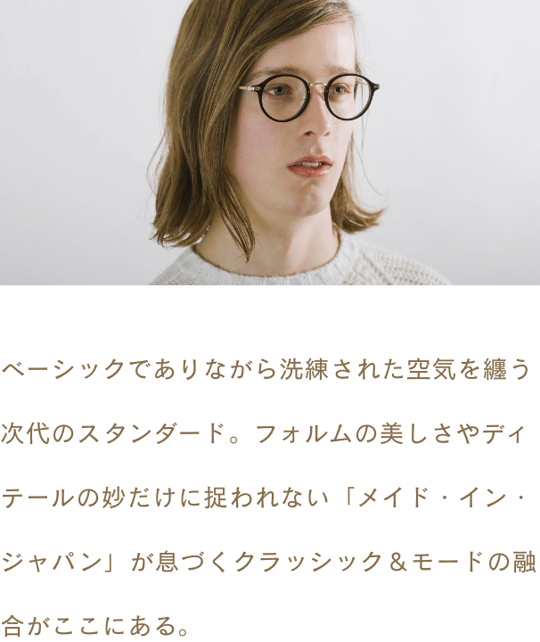 ベーシックでありながら洗練された空気を纏う次代のスタンダード。フォルムの美しさやディテールの妙だけに捉われない「メイド・イン・ジャパン」が息づくクラッシック＆モードの融合がここにある。