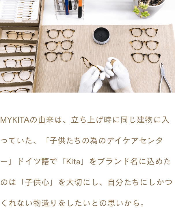 MYKITAの由来は、立ち上げ時に同じ建物に入っていた、「子供たちの為のデイケアセンター」ドイツ語で「Kita」をブランド名に込めたのは「子供心」を大切にし、自分たちにしかつくれない物造りをしたいとの思いから。