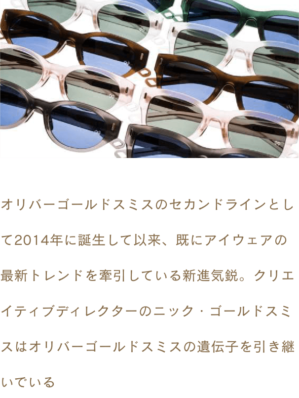 オリバーゴールドスミスのセカンドラインとして2014年に誕生して以来、既にアイウェアの最新トレンドを牽引している新進気鋭。クリエイティブディレクターのニック・ゴールドスミスはオリバーゴールドスミスの遺伝子を引き継いでいる