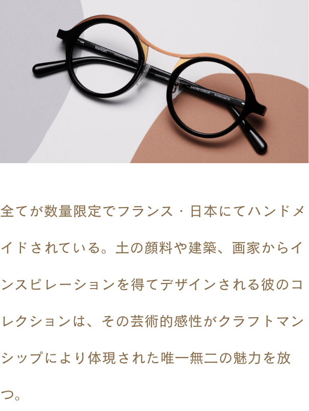 全てが数量限定でフランス・日本にてハンドメイドされている。土の顔料や建築、画家からインスピレーションを得てデザインされる彼のコレクションは、その芸術的感性がクラフトマンシップにより体現された唯一無二の魅力を放つ。