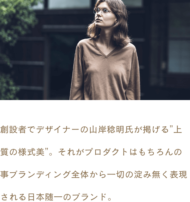 創設者でデザイナーの山岸稔明氏が掲げる”上質の様式美”。それがプロダクトはもちろんの事ブランディング全体から一切の淀み無く表現される日本随一のブランド。