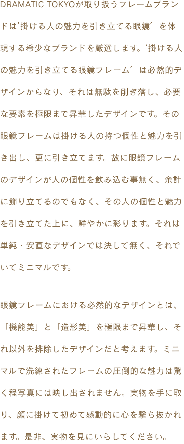 DRAMATIC TOKYOが取り扱うフレームブランドは’掛ける人の魅力を引き立てる眼鏡′を体現する希少なブランドを厳選します。‘掛ける人の魅力を引き立てる眼鏡フレーム′は必然的デザインからなり、それは無駄を削ぎ落し、必要な要素を極限まで昇華したデザインです。その眼鏡フレームは掛ける人の持つ個性と魅力を引き出し、更に引き立てます。故に眼鏡フレームのデザインが人の個性を飲み込む事無く、余計に飾り立てるのでもなく、その人の個性と魅力を引き立てた上に、鮮やかに彩ります。それは単純・安直なデザインでは決して無く、それでいてミニマルです。眼鏡フレームにおける必然的なデザインとは、「機能美」と「造形美」を極限まで昇華し、それ以外を排除したデザインだと考えます。ミニマルで洗練されたフレームの圧倒的な魅力は驚く程写真には映し出されません。実物を手に取り、顔に掛けて初めて感動的に心を撃ち抜かれます。是非、実物を見にいらしてください。