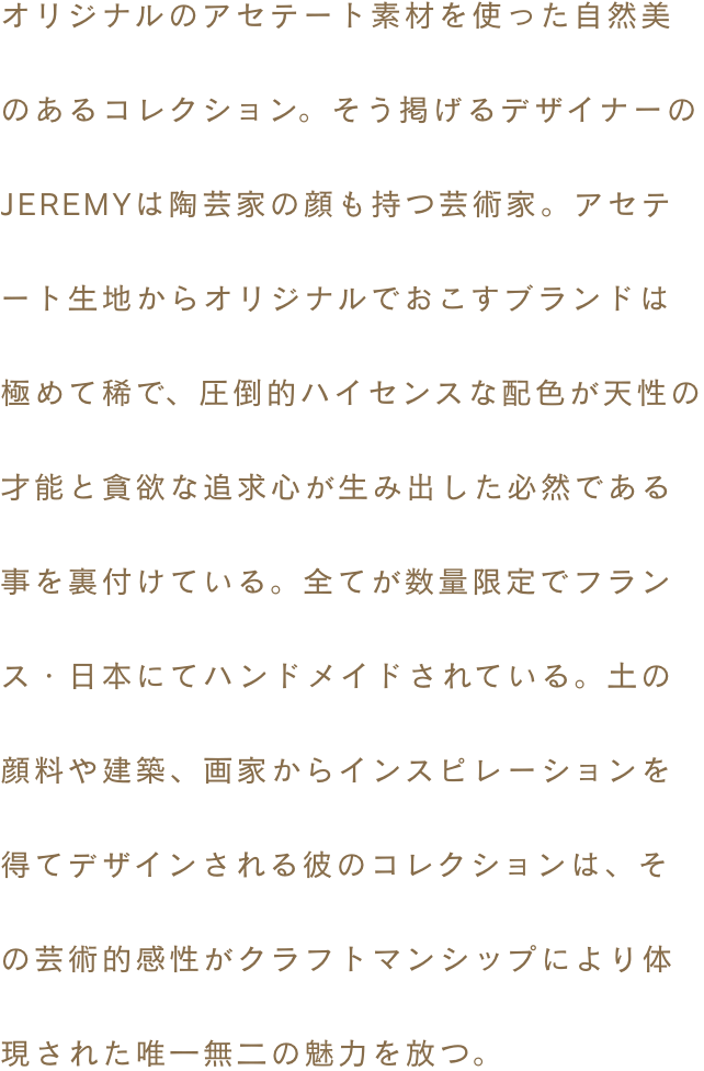 オリジナルのアセテート素材を使った自然美のあるコレクション。そう掲げるデザイナーのJEREMYは陶芸家の顔も持つ芸術家。アセテート生地からオリジナルでおこすブランドは極めて稀で、圧倒的ハイセンスな配色が天性の才能と貪欲な追求心が生み出した必然である事を裏付けている。全てが数量限定でフランス・日本にてハンドメイドされている。土の顔料や建築、画家からインスピレーションを得てデザインされる彼のコレクションは、その芸術的感性がクラフトマンシップにより体現された唯一無二の魅力を放つ。