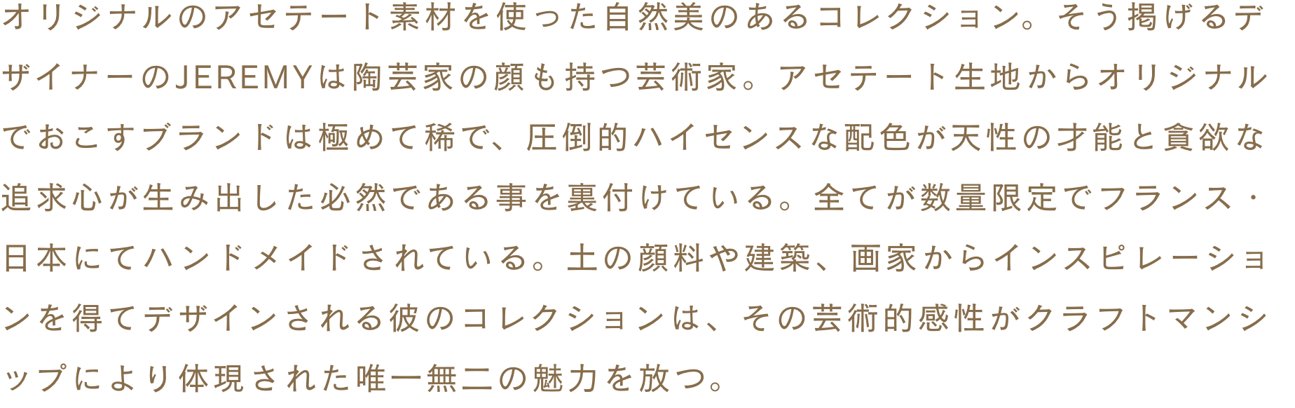 オリジナルのアセテート素材を使った自然美のあるコレクション。そう掲げるデザイナーのJEREMYは陶芸家の顔も持つ芸術家。アセテート生地からオリジナルでおこすブランドは極めて稀で、圧倒的ハイセンスな配色が天性の才能と貪欲な追求心が生み出した必然である事を裏付けている。全てが数量限定でフランス・日本にてハンドメイドされている。土の顔料や建築、画家からインスピレーションを得てデザインされる彼のコレクションは、その芸術的感性がクラフトマンシップにより体現された唯一無二の魅力を放つ。
