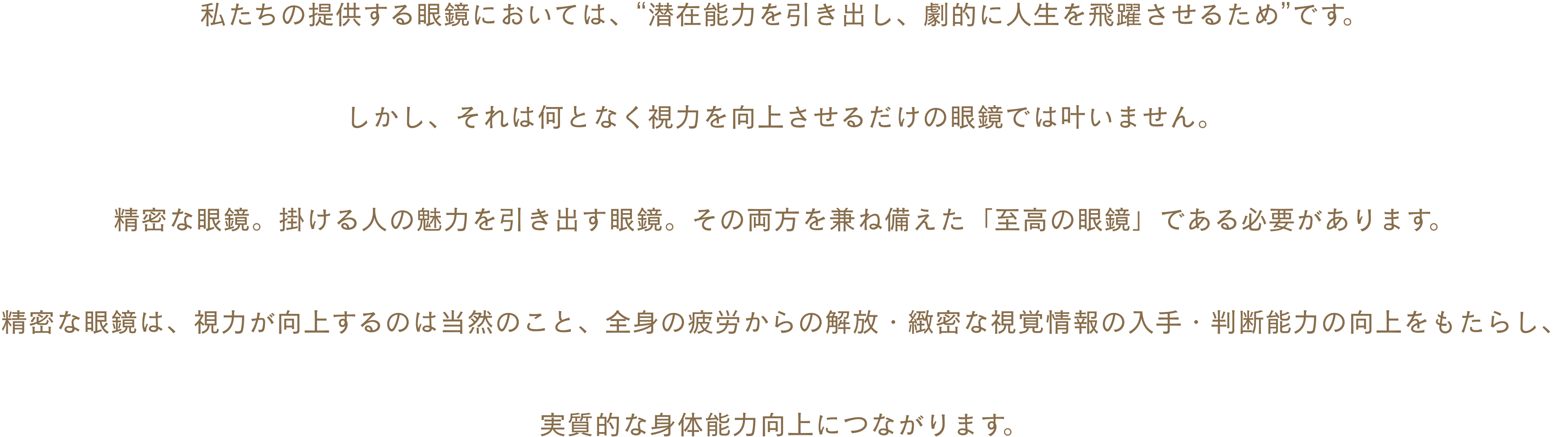私たちの提供する眼鏡においては、“潜在能力を引き出し、劇的に人生を飛躍させるため”です。しかし、それは何となく視力を向上させるだけの眼鏡では叶いません。精密な眼鏡。掛ける人の魅力を引き出す眼鏡。その両方を兼ね備えた「至高の眼鏡」である必要があります。精密な眼鏡は、視力が向上するのは当然のこと、全身の疲労からの解放・緻密な視覚情報の入手・判断能力の向上をもたらし、実質的な身体能力向上につながります。