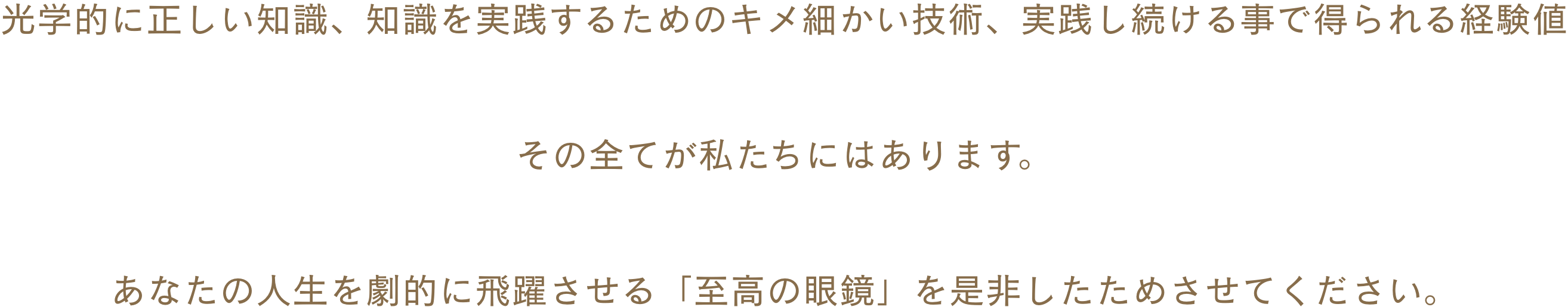 光学的に正しい知識、知識を実践するためのキメ細かい技術、実践し続ける事で得られる経験値 その全てが私たちにはあります。あなたの人生を劇的に飛躍させる「至高の眼鏡」を是非したためさせてください。