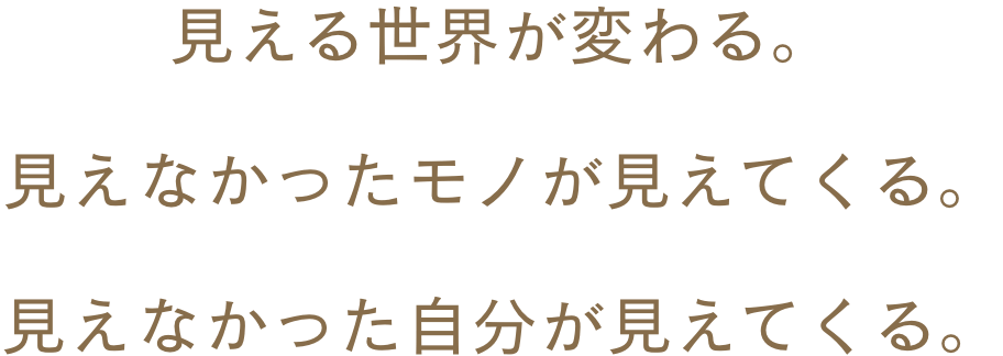 見える世界が変わる。見えなかったモノが見えてくる。見えなかった自分が見えてくる。