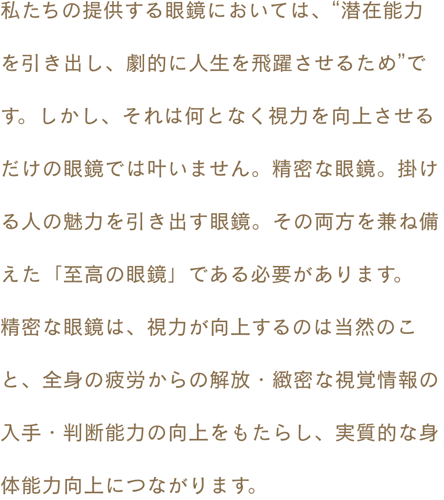 私たちの提供する眼鏡においては、“潜在能力を引き出し、劇的に人生を飛躍させるため”です。しかし、それは何となく視力を向上させるだけの眼鏡では叶いません。精密な眼鏡。掛ける人の魅力を引き出す眼鏡。その両方を兼ね備えた「至高の眼鏡」である必要があります。精密な眼鏡は、視力が向上するのは当然のこと、全身の疲労からの解放・緻密な視覚情報の入手・判断能力の向上をもたらし、実質的な身体能力向上につながります。