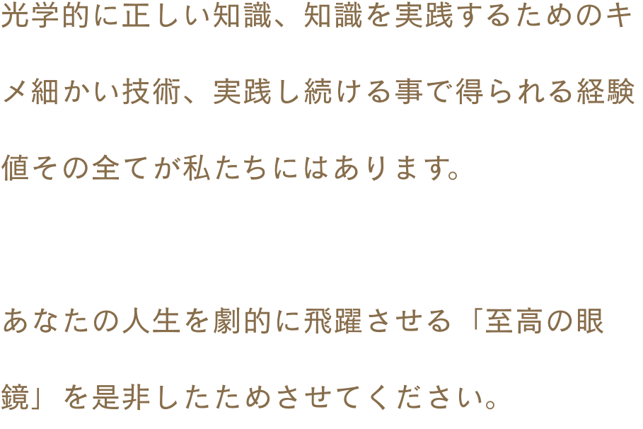 光学的に正しい知識、知識を実践するためのキメ細かい技術、実践し続ける事で得られる経験値 その全てが私たちにはあります。あなたの人生を劇的に飛躍させる「至高の眼鏡」を是非したためさせてください。